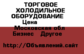 ТОРГОВОЕ ХОЛОДИЛЬНОЕ ОБОРУДОВАНИЕ  › Цена ­ 5 000 - Московская обл. Бизнес » Другое   